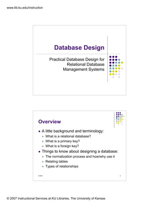 www.lib.ku.edu/instruction




                                     Database Design
                                  Practical Database Design for
                                            Relational Database
                                         Management Systems




                      Overview
                           A little background and terminology:
                                What is a relational database?
                                What is a primary key?
                                What is a foreign key?
                           Things to know about designing a database:
                                The normalization process and how/why use it
                                Relating tables
                                Types of relationships

                      9/19/07                                                  2




© 2007 Instructional Services at KU Libraries, The University of Kansas
 