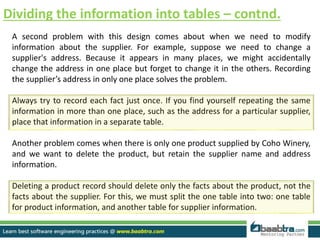 Dividing the information into tables – contnd.
A second problem with this design comes about when we need to modify
information about the supplier. For example, suppose we need to change a
supplier's address. Because it appears in many places, we might accidentally
change the address in one place but forget to change it in the others. Recording
the supplier’s address in only one place solves the problem.
Always try to record each fact just once. If you find yourself repeating the same
information in more than one place, such as the address for a particular supplier,
place that information in a separate table.
Another problem comes when there is only one product supplied by Coho Winery,
and we want to delete the product, but retain the supplier name and address
information.
Deleting a product record should delete only the facts about the product, not the
facts about the supplier. For this, we must split the one table into two: one table
for product information, and another table for supplier information.
 