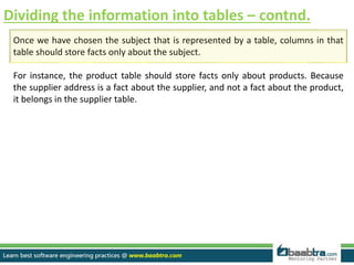 Dividing the information into tables – contnd.
Once we have chosen the subject that is represented by a table, columns in that
table should store facts only about the subject.
For instance, the product table should store facts only about products. Because
the supplier address is a fact about the supplier, and not a fact about the product,
it belongs in the supplier table.
 