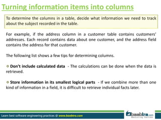 Turning information items into columns
To determine the columns in a table, decide what information we need to track
about the subject recorded in the table.
For example, if the address column in a customer table contains customers’
addresses. Each record contains data about one customer, and the address field
contains the address for that customer.
The following list shows a few tips for determining columns.
Don’t include calculated data - The calculations can be done when the data is
retrieved.
Store information in its smallest logical parts - If we combine more than one
kind of information in a field, it is difficult to retrieve individual facts later.
 