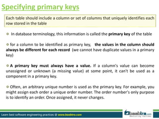 Specifying primary keys
Each table should include a column or set of columns that uniquely identifies each
row stored in the table
In database terminology, this information is called the primary key of the table
for a column to be identified as primary key, the values in the column should
always be different for each record (we cannot have duplicate values in a primary
key)
A primary key must always have a value. If a column's value can become
unassigned or unknown (a missing value) at some point, it can't be used as a
component in a primary key.
Often, an arbitrary unique number is used as the primary key. For example, you
might assign each order a unique order number. The order number's only purpose
is to identify an order. Once assigned, it never changes.
 