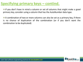 Specifying primary keys – contind.
If you don’t have in mind a column or set of columns that might make a good
primary key, consider using a column that has the AutoNumber data type.
A combination of two or more columns can also be set as a primary key, if there
is no chance of duplication of the combination (or if you don’t want the
combination to be duplicated)
 