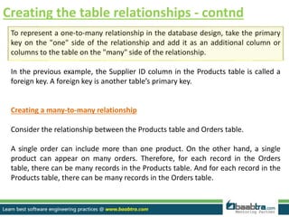 Creating the table relationships - contnd
To represent a one-to-many relationship in the database design, take the primary
key on the "one" side of the relationship and add it as an additional column or
columns to the table on the "many" side of the relationship.
In the previous example, the Supplier ID column in the Products table is called a
foreign key. A foreign key is another table’s primary key.
Creating a many-to-many relationship
Consider the relationship between the Products table and Orders table.
A single order can include more than one product. On the other hand, a single
product can appear on many orders. Therefore, for each record in the Orders
table, there can be many records in the Products table. And for each record in the
Products table, there can be many records in the Orders table.
 