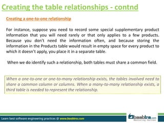 Creating the table relationships - contnd
Creating a one-to-one relationship
For instance, suppose you need to record some special supplementary product
information that you will need rarely or that only applies to a few products.
Because you don't need the information often, and because storing the
information in the Products table would result in empty space for every product to
which it doesn’t apply, you place it in a separate table.
When we do identify such a relationship, both tables must share a common field.
When a one-to-one or one-to-many relationship exists, the tables involved need to
share a common column or columns. When a many-to-many relationship exists, a
third table is needed to represent the relationship.
 