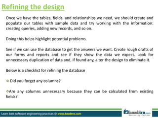 Refining the design
Once we have the tables, fields, and relationships we need, we should create and
populate our tables with sample data and try working with the information:
creating queries, adding new records, and so on.
Doing this helps highlight potential problems.
See if we can use the database to get the answers we want. Create rough drafts of
our forms and reports and see if they show the data we expect. Look for
unnecessary duplication of data and, if found any, alter the design to eliminate it.
Below is a checklist for refining the database
Did you forget any columns?
Are any columns unnecessary because they can be calculated from existing
fields?
 