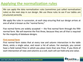 Applying the normalization rules
We can apply the data normalization rules (sometimes just called normalization
rules) as the next step in our design. We use these rules to see if our tables are
structured correctly.
We apply the rules in succession, at each step ensuring that our design arrives at
one of what is known as the "normal forms.“
Five normal forms are widely accepted — the first normal form through the fifth
normal form. We will examine the first three, because they are all that is required
for the majority of database designs.
First normal form
First normal form states that at every row and column intersection in the table
there, exists a single value, and never a list of values. For example, you cannot
have a field named Price in which you place more than one Price. If you think of
each intersection of rows and columns as a cell, each cell can hold only one value.
 
