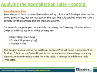 Applying the normalization rules – contnd.
Second normal form
Second normal form requires that each non-key column be fully dependent on the
entire primary key, not on just part of the key. This rule applies when we have a
primary key that consists of more than one column.
For example, suppose you have a table containing the following columns, where
Order ID and Product ID form the primary key:
Order ID (primary key)
Product ID (primary key)
Product Name
This design violates second normal form, because Product Name is dependent on
Product ID, but not on Order ID, so it is not dependent on the entire primary key.
You must remove Product Name from the table. It belongs in a different table
(Products).
 