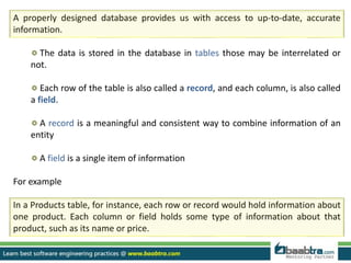 A properly designed database provides us with access to up-to-date, accurate
information.
The data is stored in the database in tables those may be interrelated or
not.
Each row of the table is also called a record, and each column, is also called
a field.
A record is a meaningful and consistent way to combine information of an
entity
A field is a single item of information
For example
In a Products table, for instance, each row or record would hold information about
one product. Each column or field holds some type of information about that
product, such as its name or price.
 