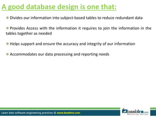 A good database design is one that:
Divides our information into subject-based tables to reduce redundant data
Provides Access with the information it requires to join the information in the
tables together as needed
Helps support and ensure the accuracy and integrity of our information
Accommodates our data processing and reporting needs
 