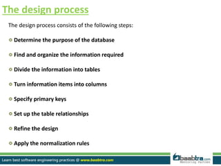 The design process
The design process consists of the following steps:
Determine the purpose of the database
Find and organize the information required
Divide the information into tables
Turn information items into columns
Specify primary keys
Set up the table relationships
Refine the design
Apply the normalization rules
 
