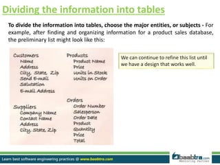 Dividing the information into tables
To divide the information into tables, choose the major entities, or subjects - For
example, after finding and organizing information for a product sales database,
the preliminary list might look like this:
We can continue to refine this list until
we have a design that works well.
 