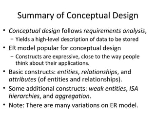 Summary of Conceptual Design
• Conceptual design follows requirements analysis,
– Yields a high-level description of data to be stored
• ER model popular for conceptual design
– Constructs are expressive, close to the way people
think about their applications.
• Basic constructs: entities, relationships, and
attributes (of entities and relationships).
• Some additional constructs: weak entities, ISA
hierarchies, and aggregation.
• Note: There are many variations on ER model.
 