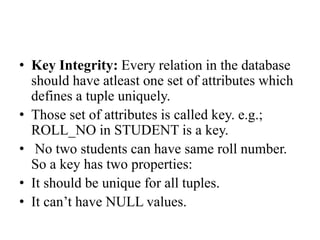 • Key Integrity: Every relation in the database
should have atleast one set of attributes which
defines a tuple uniquely.
• Those set of attributes is called key. e.g.;
ROLL_NO in STUDENT is a key.
• No two students can have same roll number.
So a key has two properties:
• It should be unique for all tuples.
• It can’t have NULL values.
 