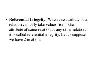 • Referential Integrity: When one attribute of a
relation can only take values from other
attribute of same relation or any other relation,
it is called referential integrity. Let us suppose
we have 2 relations
 