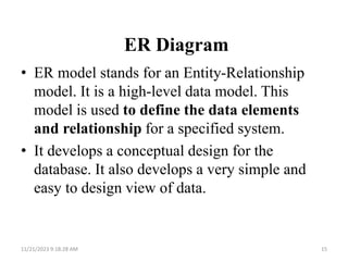 ER Diagram
• ER model stands for an Entity-Relationship
model. It is a high-level data model. This
model is used to define the data elements
and relationship for a specified system.
• It develops a conceptual design for the
database. It also develops a very simple and
easy to design view of data.
11/21/2023 9:18:28 AM 15
 