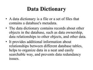 Data Dictionary
• A data dictionary is a file or a set of files that
contains a database's metadata.
• The data dictionary contains records about other
objects in the database, such as data ownership,
data relationships to other objects, and other data.
• It provides additional information about
relationships between different database tables,
helps to organize data in a neat and easily
searchable way, and prevents data redundancy
issues.
 