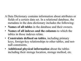 A Data Dictionary contains information about attributes or
fields of a certain data set. In a relational database, the
metadata in the data dictionary includes the following:
• Names of all tables in the database and their owners.
• Names of all indexes and the columns to which the
tables in those indexes relate.
• Constraints defined on tables, including primary
keys, foreign-key relationships to other tables, and not-
null constraints.
• Additional physical information about the tables
including their storage location, storage method, etc.
 