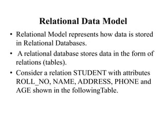 Relational Data Model
• Relational Model represents how data is stored
in Relational Databases.
• A relational database stores data in the form of
relations (tables).
• Consider a relation STUDENT with attributes
ROLL_NO, NAME, ADDRESS, PHONE and
AGE shown in the followingTable.
 