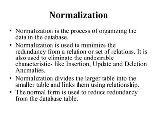 Normalization
• Normalization is the process of organizing the
data in the database.
• Normalization is used to minimize the
redundancy from a relation or set of relations. It is
also used to eliminate the undesirable
characteristics like Insertion, Update and Deletion
Anomalies.
• Normalization divides the larger table into the
smaller table and links them using relationship.
• The normal form is used to reduce redundancy
from the database table.
 