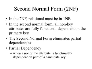 Second Normal Form (2NF)
• In the 2NF, relational must be in 1NF.
• In the second normal form, all non-key
attributes are fully functional dependent on the
primary key
• The Second Normal Form eliminates partial
dependencies.
• Partial Dependency
– when a nonprime attribute is functionally
dependent on part of a candidate key.
 