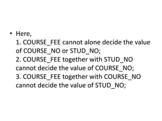 • Here,
1. COURSE_FEE cannot alone decide the value
of COURSE_NO or STUD_NO;
2. COURSE_FEE together with STUD_NO
cannot decide the value of COURSE_NO;
3. COURSE_FEE together with COURSE_NO
cannot decide the value of STUD_NO;
 