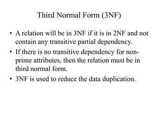 Third Normal Form (3NF)
• A relation will be in 3NF if it is in 2NF and not
contain any transitive partial dependency.
• If there is no transitive dependency for non-
prime attributes, then the relation must be in
third normal form.
• 3NF is used to reduce the data duplication.
 