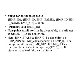 • Super key in the table above:
{EMP_ID}, {EMP_ID, EMP_NAME}, {EMP_ID, EM
P_NAME, EMP_ZIP}....so on.
• Primary key: {EMP_ID}
• Non-prime attributes: In the given table, all attributes
except EMP_ID are non-prime.
• Here, EMP_STATE & EMP_CITY dependent on
EMP_ZIP and EMP_ZIP dependent on EMP_ID. The
non-prime attributes (EMP_STATE, EMP_CITY)
transitively dependent on super key(EMP_ID). It
violates the rule of third normal form.
 
