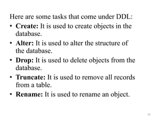 Here are some tasks that come under DDL:
• Create: It is used to create objects in the
database.
• Alter: It is used to alter the structure of
the database.
• Drop: It is used to delete objects from the
database.
• Truncate: It is used to remove all records
from a table.
• Rename: It is used to rename an object.
50
 