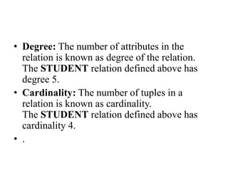 • Degree: The number of attributes in the
relation is known as degree of the relation.
The STUDENT relation defined above has
degree 5.
• Cardinality: The number of tuples in a
relation is known as cardinality.
The STUDENT relation defined above has
cardinality 4.
• .
 