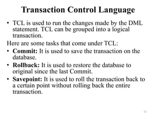 Transaction Control Language
• TCL is used to run the changes made by the DML
statement. TCL can be grouped into a logical
transaction.
Here are some tasks that come under TCL:
• Commit: It is used to save the transaction on the
database.
• Rollback: It is used to restore the database to
original since the last Commit.
• Savepoint: It is used to roll the transaction back to
a certain point without rolling back the entire
transaction.
62
 