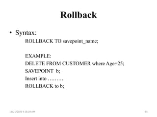 Rollback
• Syntax:
ROLLBACK TO savepoint_name;
EXAMPLE:
DELETE FROM CUSTOMER where Age=25;
SAVEPOINT b;
Insert into ………
ROLLBACK to b;
11/21/2023 9:18:28 AM 65
 