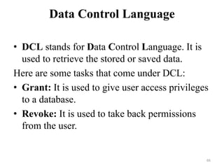 Data Control Language
• DCL stands for Data Control Language. It is
used to retrieve the stored or saved data.
Here are some tasks that come under DCL:
• Grant: It is used to give user access privileges
to a database.
• Revoke: It is used to take back permissions
from the user.
66
 