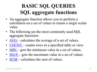 BASIC SQL QUERIES
SQL aggregate functions
• An aggregate function allows you to perform a
calculation on a set of values to return a single scalar
value.
• The following are the most commonly used SQL
aggregate functions:
• AVG – calculates the average of a set of values.
• COUNT – counts rows in a specified table or view.
• MIN – gets the minimum value in a set of values.
• MAX – gets the maximum value in a set of values.
• SUM – calculates the sum of values.
11/21/2023 9:18:28 AM 67
 