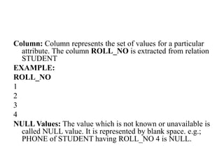 Column: Column represents the set of values for a particular
attribute. The column ROLL_NO is extracted from relation
STUDENT
EXAMPLE:
ROLL_NO
1
2
3
4
NULL Values: The value which is not known or unavailable is
called NULL value. It is represented by blank space. e.g.;
PHONE of STUDENT having ROLL_NO 4 is NULL.
 