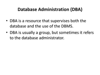 Database Administration (DBA)
• DBA is a resource that supervises both the
database and the use of the DBMS.
• DBA is usually a group, but sometimes it refers
to the database administrator.
 