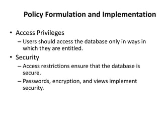 Policy Formulation and Implementation
• Access Privileges
– Users should access the database only in ways in
which they are entitled.
• Security
– Access restrictions ensure that the database is
secure.
– Passwords, encryption, and views implement
security.
 