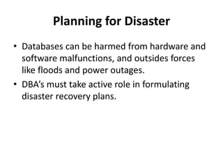 Planning for Disaster
• Databases can be harmed from hardware and
software malfunctions, and outsides forces
like floods and power outages.
• DBA’s must take active role in formulating
disaster recovery plans.
 