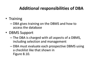 Additional responsibilities of DBA
• Training
– DBA gives training on the DBMS and how to
access the database
• DBMS Support
– The DBA is charged with all aspects of a DBMS,
including selection and management
– DBA must evaluate each prospective DBMS using
a checklist like that shown in
Figure 8.10.
 
