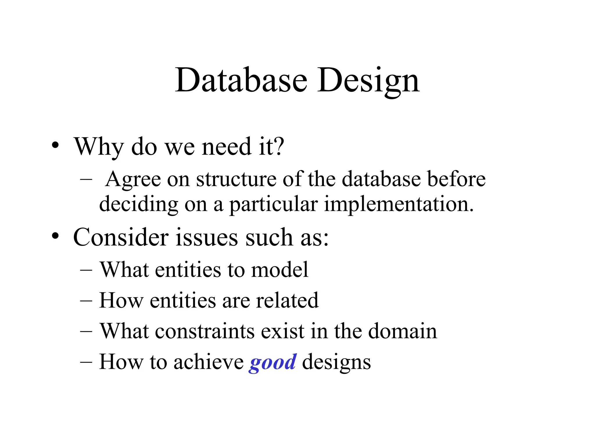 Database Design
• Why do we need it?
– Agree on structure of the database before
deciding on a particular implementation.
• Consider issues such as:
– What entities to model
– How entities are related
– What constraints exist in the domain
– How to achieve good designs
 