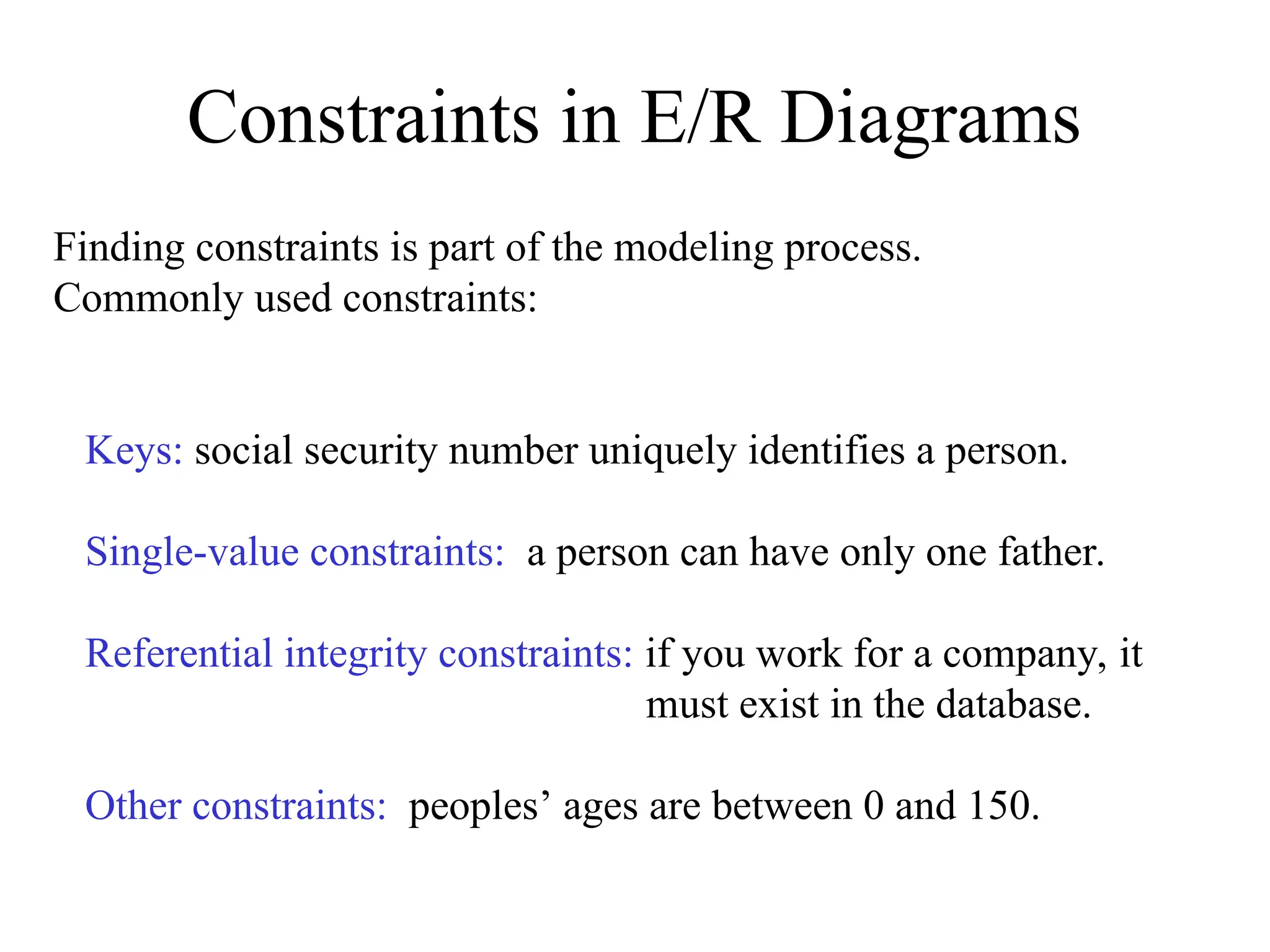 Constraints in E/R Diagrams
Finding constraints is part of the modeling process.
Commonly used constraints:
Keys: social security number uniquely identifies a person.
Single-value constraints: a person can have only one father.
Referential integrity constraints: if you work for a company, it
must exist in the database.
Other constraints: peoples’ ages are between 0 and 150.
 