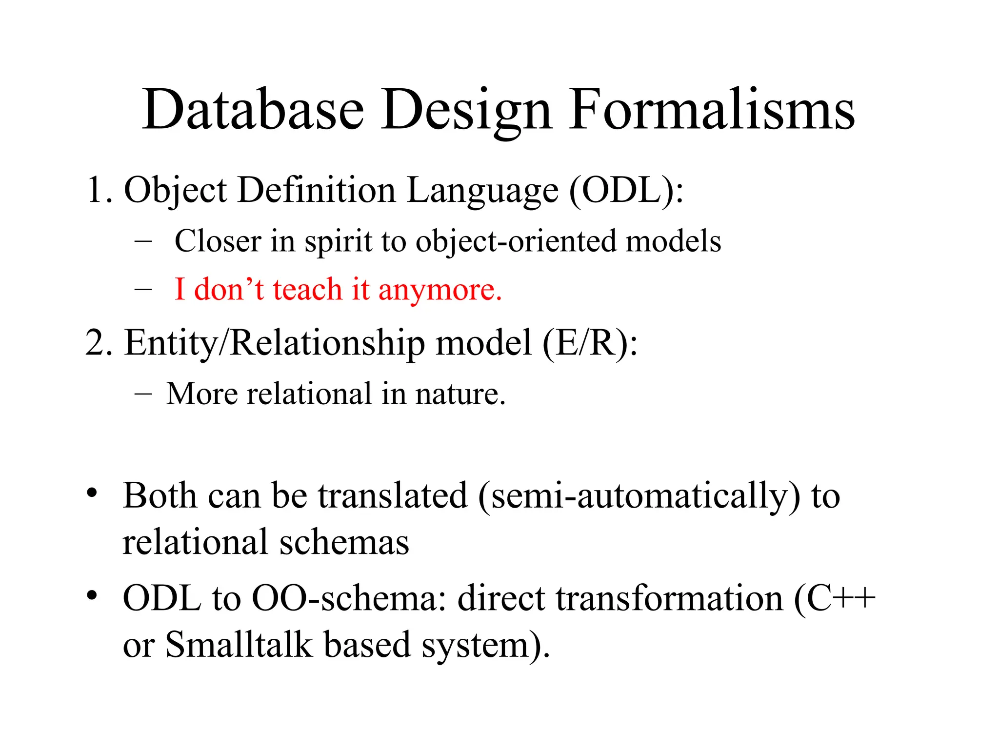 Database Design Formalisms
1. Object Definition Language (ODL):
– Closer in spirit to object-oriented models
– I don’t teach it anymore.
2. Entity/Relationship model (E/R):
– More relational in nature.
• Both can be translated (semi-automatically) to
relational schemas
• ODL to OO-schema: direct transformation (C++
or Smalltalk based system).
 