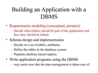 Building an Application with a
DBMS
• Requirements modeling (conceptual, pictures)
– Decide what entities should be part of the application and
how they should be linked.
• Schema design and implementation
– Decide on a set of tables, attributes.
– Define the tables in the database system.
– Populate database (insert tuples).
• Write application programs using the DBMS
– way easier now that the data management is taken care of.
 
