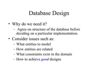 Database Design
• Why do we need it?
– Agree on structure of the database before
deciding on a particular implementation.
• Consider issues such as:
– What entities to model
– How entities are related
– What constraints exist in the domain
– How to achieve good designs
 