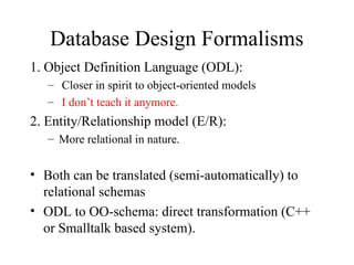 Database Design Formalisms
1. Object Definition Language (ODL):
– Closer in spirit to object-oriented models
– I don’t teach it anymore.
2. Entity/Relationship model (E/R):
– More relational in nature.
• Both can be translated (semi-automatically) to
relational schemas
• ODL to OO-schema: direct transformation (C++
or Smalltalk based system).
 
