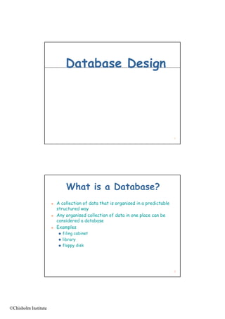Database Design




                                                                                    1




                              What is a Database?
                         A collection of data that is organised in a predictable
                          structured way
                         Any organised collection of data in one place can be
                          considered a database
                         Examples
                           filing cabinet
                           library
                           floppy disk




                                                                                    2




©Chisholm Institute
 