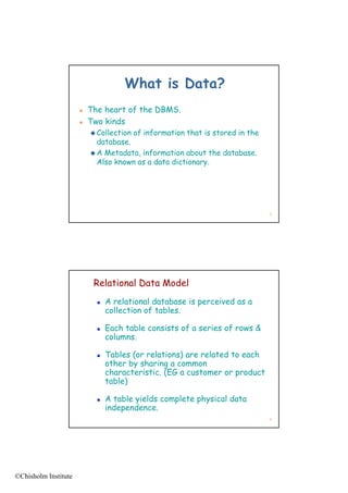 What is Data?
                         The heart of the DBMS.
                         Two kinds
                           Collection   of information that is stored in the
                            database.
                           A Metadata, information about the database.
                            Also known as a data dictionary.




                                                                                3




                           Relational Data Model
                               A relational database is perceived as a
                                collection of tables.

                               Each table consists of a series of rows &
                                columns.

                               Tables (or relations) are related to each
                                other by sharing a common
                                characteristic. (EG a customer or product
                                                (E          m      p
                                table)

                               A table yields complete physical data
                                independence.
                                                                                4




©Chisholm Institute
 
