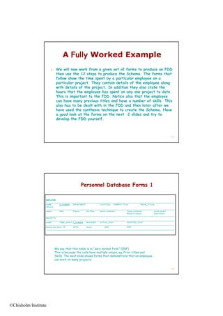 A Fully Worked Example
                          We will now work from a given set of forms to produce an FDD
                           then use the 12 steps to produce the Schema. The forms that
                                               p     p                          f
                           follow show the time spent by a particular employee on a
                           particular project. They contain details of the employee along
                           with details of the project. In addition they also state the
                           hours that the employee has spent on any one project to date.
                           This is important to the FDD. Notice also that the employee
                           can have many previous titles and have a number of skills. This
                           also has to be dealt with in the FDD and then later after we
                           have used the synthesis technique to create the Schema. Have
                           h        d th    nth i t hni       t       t th S h m H
                           a good look at the forms on the next 2 slides and try to
                           develop the FDD yourself.



                                                                                                                                71




                                                Personnel Database Forms 1

                  EMPLOYEE
                  ______________________________________________________________________________________________________________
                  NAME           E_NUMBER   DEPARTMENT           LOCATION       CURRENT TITLE              PRIOR_TITLES
                  SKILLS_
                  SKILLS
                  ______________________________________________________________________________________________________________
                  Adams          1001       Finance    9th Floor Senior consultant          Junior consultant          Stock market
                                                                                            Research analyst           Investments
                  ______________________________________________________________________________________________________________
                  PROJECTS
                  ______________________________________________________________________________________________________________
                  NAME           TIME_SPENT P_NUMBER   MANAGER   ACTUAL_COST                EXPECTED_COST
                  ______________________________________________________________________________________________________________
                  Resolve bad debts 35      26713      Kanter         2000                  1500
                  ______________________________________________________________________________________________________________




                          We say that this table is in “zero normal form” (0NF)
                          This is because the cells have multiple values, eg. Prior titles and
                          Skills. The next slide shows forms that demonstrate that an employee
                          can work on many projects.


                                                                                                                                72




©Chisholm Institute
 