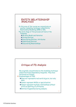 ENTITY RELATIONSHIP
                           ANALYSIS
                       In this area of the course we concentrate an
                         another modelling technique called Entity
                         Relationship Modelling (ERM or ER).
                       The first stage of this process will look at the
                         following:
                          ER Data Model and Notation
                          Strong E titi
                          St       Entities
                          Discovering Entities, Attributes
                          Identifying Entities
                          Discovering Relationships
                                                                                97




                           Critique of FD Analysis

                        We originally concentrated on the modelling technique
                        called Functional Dependency Diagrams. They have
                        limitations as follows:
                       Disadvantages of FDD
                         Does not represents real world objects, but only
                           data;
                         Cannot represent MVDs or specialization;
                         Cannot represent multiple relationships without
                           artificial splitting of attributes;
                         Entities fragmented during analysis;
                                                                                98




©Chisholm Institute
 