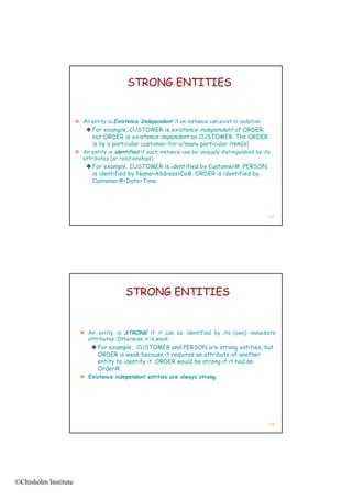 STRONG ENTITIES


                       An entity is Existence Independent if an instance can exist in isolation.
                           For example, CUSTOMER is existence independent of ORDER,
                            but ORDER is existence dependent on CUSTOMER. The ORDER
                            is by a particular customer for a/many particular item(s)
                       An entity is identified if each instance can be uniquely distinguished by its
                        attributes (or relationships).
                           For example, CUSTOMER is identified by Customer#, PERSON
                            is id tifi d b N
                               identified by Name+Address+DoB, ORDER is id tifi d b
                                                  Add ss D B            identified by
                            Customer#+Date+Time.




                                                                                                    107




                                          STRONG ENTITIES


                         An entity is STRONG if it can be identified by its (own) immediate
                          attributes. Otherwise it is weak.
                             For example, CUSTOMER and PERSON are strong entities, but
                              ORDER is weak because it requires an attribute of another
                              entity to identify it. ORDER would be strong if it had an
                              Order#.
                         Existence independent entities are always strong.




                                                                                                    108




©Chisholm Institute
 