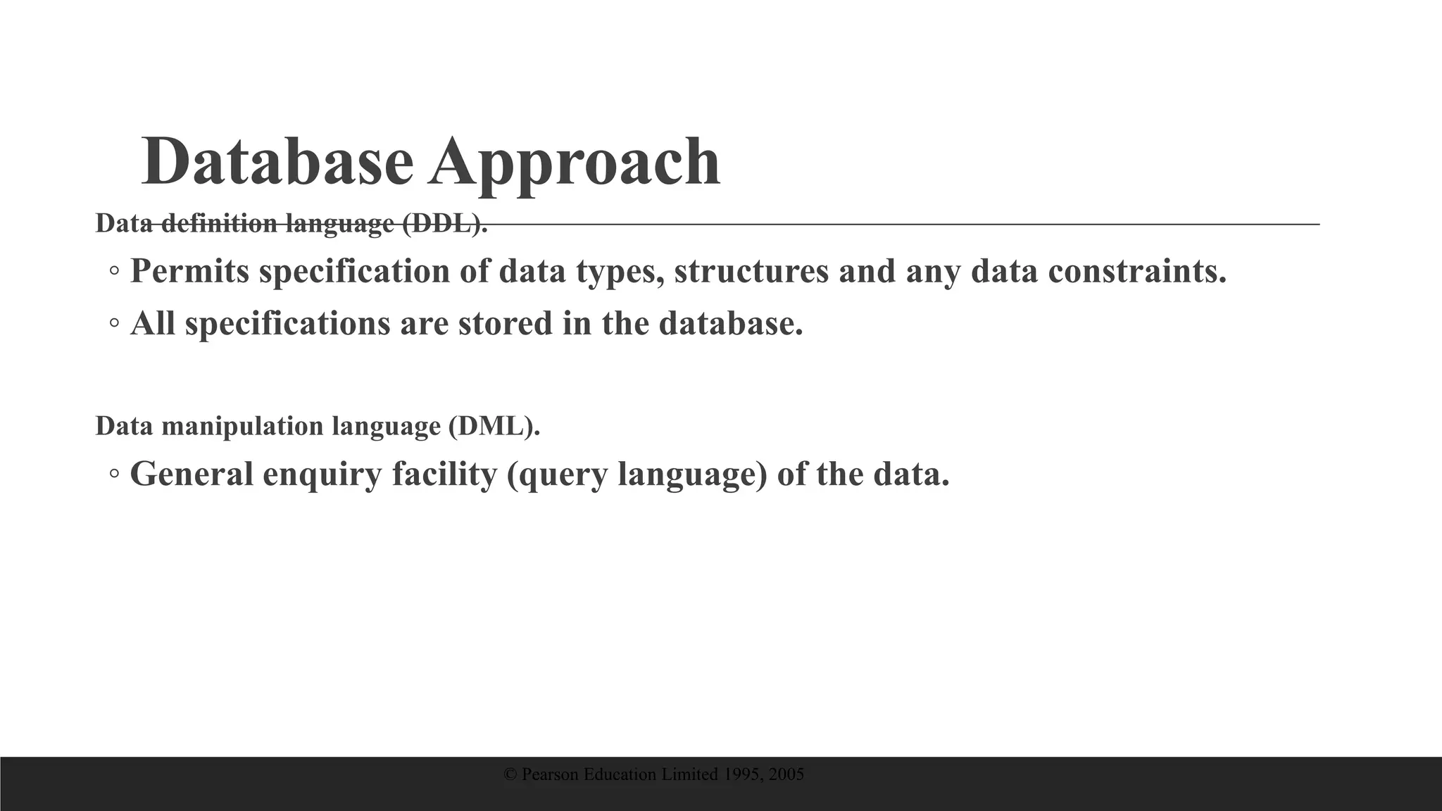 Database Approach
Data definition language (DDL).
◦ Permits specification of data types, structures and any data constraints.
◦ All specifications are stored in the database.
Data manipulation language (DML).
◦ General enquiry facility (query language) of the data.
© Pearson Education Limited 1995, 2005
 